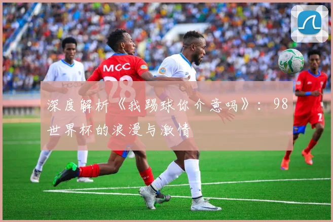 深度解析《我踢球你介意吗》：98世界杯的浪漫与激情