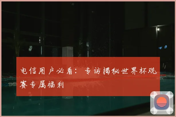 电信用户必看:专访揭秘世界杯观赛专属福利
