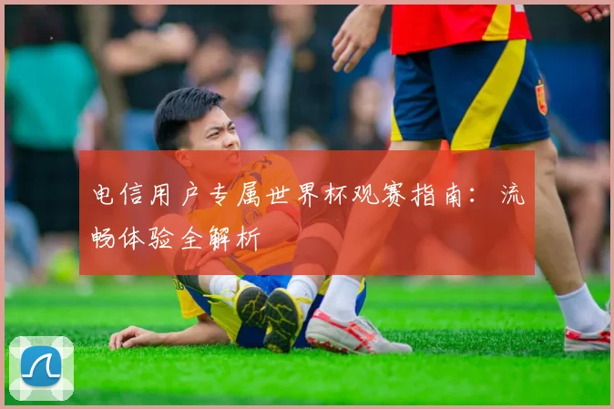 电信用户专属世界杯观赛指南：流畅体验全解析