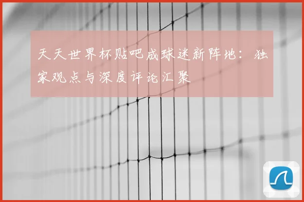 天天世界杯贴吧成球迷新阵地:独家观点与深度评论汇聚