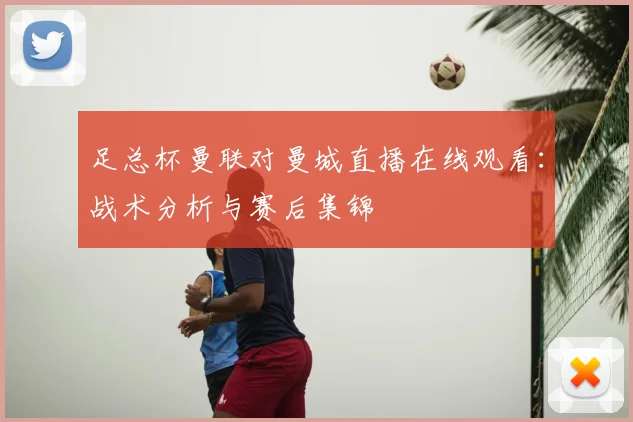 足总杯曼联对曼城直播在线观看：战术分析与赛后集锦