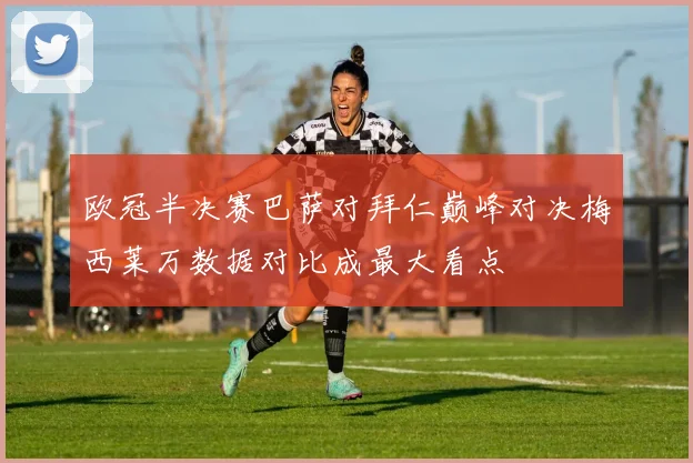 欧冠半决赛巴萨对拜仁巅峰对决梅西莱万数据对比成最大看点