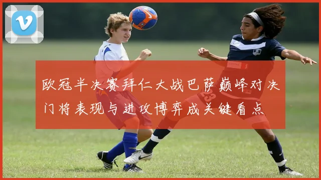 欧冠半决赛拜仁大战巴萨巅峰对决门将表现与进攻博弈成关键看点