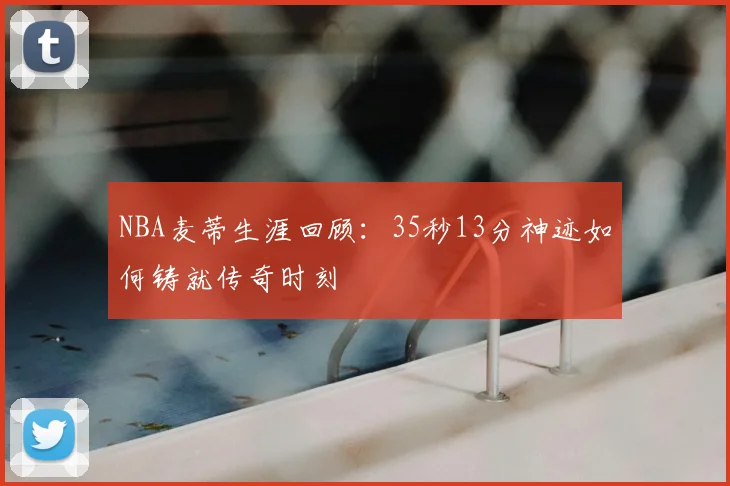 NBA麦蒂生涯回顾:35秒13分神迹如何铸就传奇时刻