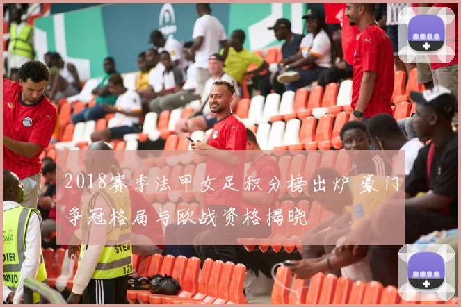 2018赛季法甲女足积分榜出炉 豪门争冠格局与欧战资格揭晓