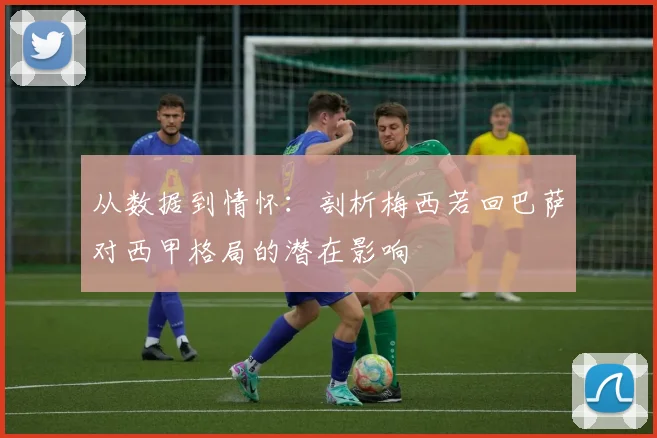 从数据到情怀：剖析梅西若回巴萨对西甲格局的潜在影响