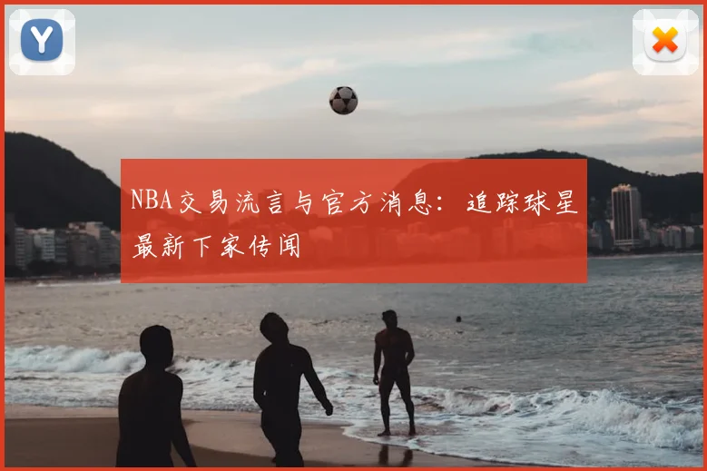NBA交易流言与官方消息：追踪球星最新下家传闻