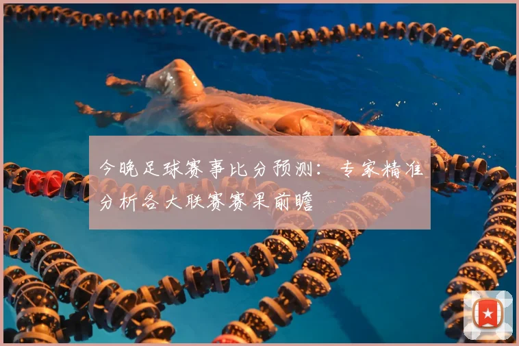 今晚足球赛事比分预测：专家精准分析各大联赛赛果前瞻